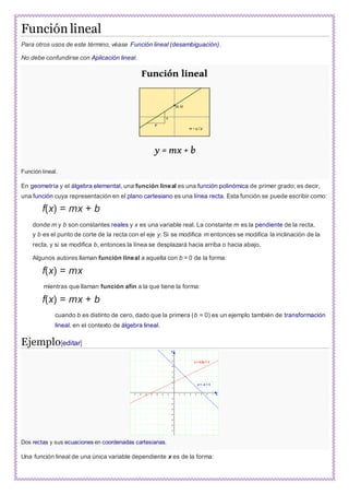 Función lineal
Para otros usos de este término, véase Función lineal (desambiguación).
No debe confundirse con Aplicación lineal.
Función lineal.
En geometría y el álgebra elemental, una función lineal es una función polinómica de primer grado; es decir,
una función cuya representación en el plano cartesiano es una línea recta. Esta función se puede escribir como:
f(x) = mx + b
donde m y b son constantes reales y x es una variable real. La constante m es la pendiente de la recta,
y b es el punto de corte de la recta con el eje y. Si se modifica m entonces se modifica la inclinación de la
recta, y si se modifica b, entonces la línea se desplazará hacia arriba o hacia abajo.
Algunos autores llaman función lineal a aquella con b = 0 de la forma:
f(x) = mx
mientras que llaman función afín a la que tiene la forma:
f(x) = mx + b
cuando b es distinto de cero, dado que la primera (b = 0) es un ejemplo también de transformación
lineal, en el contexto de álgebra lineal.
Ejemplo[editar]
Dos rectas y sus ecuaciones en coordenadas cartesianas.
Una función lineal de una única variable dependiente x es de la forma:
 