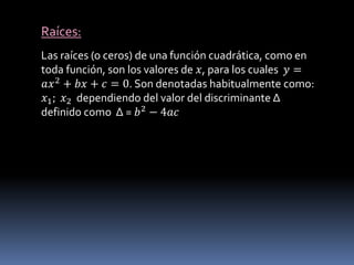 Raíces:
Las raíces (o ceros) de una función cuadrática, como en
toda función, son los valores de 𝑥, para los cuales 𝑦 =
𝑎𝑥2 + 𝑏𝑥 + 𝑐 = 0. Son denotadas habitualmente como:
𝑥1; 𝑥2 dependiendo del valor del discriminante Δ
definido como ∆ = 𝑏2 − 4𝑎𝑐
 