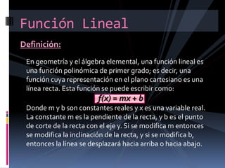 Definición:
Función Lineal
En geometría y el álgebra elemental, una función lineal es
una función polinómica de primer grado; es decir, una
función cuya representación en el plano cartesiano es una
línea recta. Esta función se puede escribir como:
f(x) = mx + b
Donde m y b son constantes reales y x es una variable real.
La constante m es la pendiente de la recta, y b es el punto
de corte de la recta con el eje y. Si se modifica m entonces
se modifica la inclinación de la recta, y si se modifica b,
entonces la línea se desplazará hacia arriba o hacia abajo.
 