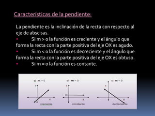 Características de la pendiente:
La pendiente es la inclinación de la recta con respecto al
eje de abscisas.
• Si m > 0 la función es creciente y el ángulo que
forma la recta con la parte positiva del eje OX es agudo.
• Si m < 0 la función es decreciente y el ángulo que
forma la recta con la parte positiva del eje OX es obtuso.
• Si m = 0 la función es contante.
 