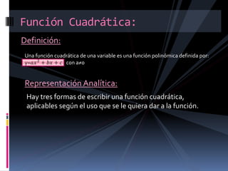 Definición:
Función Cuadrática:
Una función cuadrática de una variable es una función polinómica definida por:
y=𝑎𝑥2
+ 𝑏𝑥 + 𝑐 con a≠0
Representación Analítica:
Hay tres formas de escribir una función cuadrática,
aplicables según el uso que se le quiera dar a la función.
 