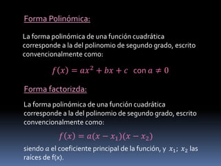 Forma Polinómica:
La forma polinómica de una función cuadrática
corresponde a la del polinomio de segundo grado, escrito
convencionalmente como:
𝑓 𝑥 = 𝑎𝑥2 + 𝑏𝑥 + 𝑐 con 𝑎 ≠ 0
Forma factorizda:
La forma polinómica de una función cuadrática
corresponde a la del polinomio de segundo grado, escrito
convencionalmente como:
𝑓 𝑥 = 𝑎(𝑥 − 𝑥1)(𝑥 − 𝑥2)
siendo 𝑎 el coeficiente principal de la función, y 𝑥1; 𝑥2 las
raíces de f(x).
 