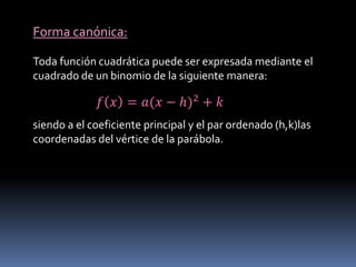Forma canónica:
Toda función cuadrática puede ser expresada mediante el
cuadrado de un binomio de la siguiente manera:
𝑓 𝑥 = 𝑎(𝑥 − ℎ)2 + 𝑘
siendo a el coeficiente principal y el par ordenado (h,k)las
coordenadas del vértice de la parábola.
 