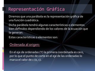 Diremos que una parábola es la representación gráfica de
una función cuadrática.
Dicha parábola tendrá algunas características o elementos
bien definidos dependiendo de los valores de la ecuación que
la generan.
Estas características o elementos son:
Representación Gráfica
Ordenada al origen:
En el eje de ordenadas (Y) la primera coordenada es cero,
por lo que el punto de corte en el eje de las ordenadas lo
marca el valor de c (0, c).
 