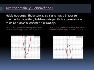Orientación y Concavidad:
Si 𝒂 > 𝟎 la parábola es cóncava hacia
arriba como en 𝒇 𝒙 = 𝟐𝒙 𝟐
− 𝟑𝒙 − 𝟓
Si 𝒂 < 𝟎 la parábola es cóncava hacia
abajo como en 𝒇 𝒙 = −𝟑𝒙 𝟐
𝟐𝒙 + 𝟑
Hablamos de parábola cóncava si sus ramas o brazos se
orientan hacia arriba y hablamos de parábola convexa si sus
ramas o brazos se orientan hacia abajo.
 