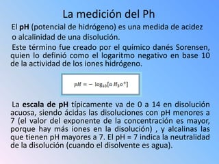 La medición del Ph
El pH (potencial de hidrógeno) es una medida de acidez
o alcalinidad de una disolución.
Este término fue creado por el químico danés Sorensen,
quien lo definió como el logaritmo negativo en base 10
de la actividad de los iones hidrógeno.



La escala de pH típicamente va de 0 a 14 en disolución
acuosa, siendo ácidas las disoluciones con pH menores a
7 (el valor del exponente de la concentración es mayor,
porque hay más iones en la disolución) , y alcalinas las
que tienen pH mayores a 7. El pH = 7 indica la neutralidad
de la disolución (cuando el disolvente es agua).
 