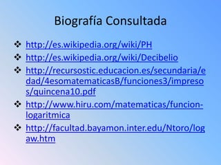 Biografía Consultada
 http://es.wikipedia.org/wiki/PH
 http://es.wikipedia.org/wiki/Decibelio
 http://recursostic.educacion.es/secundaria/e
  dad/4esomatematicasB/funciones3/impreso
  s/quincena10.pdf
 http://www.hiru.com/matematicas/funcion-
  logaritmica
 http://facultad.bayamon.inter.edu/Ntoro/log
  aw.htm
 