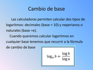 Cambio de base
   Las calculadoras permiten calcular dos tipos de
logaritmos: decimales (base = 10) y neperianos o
naturales (base =e).
  Cuando queremos calcular logaritmos en
cualquier base tenemos que recurrir a la fórmula
de cambio de base
 