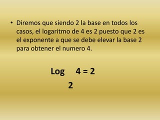 • Diremos que siendo 2 la base en todos los
casos, el logaritmo de 4 es 2 puesto que 2 es
el exponente a que se debe elevar la base 2
para obtener el numero 4.
Log 4 = 2
2