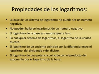 Propiedades de los logaritmos:
• La base de un sistema de logaritmos no puede ser un numero
negativo.
• No pueden hallarse logaritmos de un numero negativo.
• El logaritmo de la base es siempre igual a la u.
• En cualquier sistema de logaritmos, el logaritmo de la unidad
es cero.
• El logaritmo de un cociente coincide con la diferencia entre el
logaritmo del dividendo y del divisor.
• El logaritmo de una potencia coincide con el producto del
exponente por el logaritmo de la base.