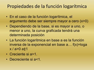 Propiedades de la función logarítmica
• En el caso de la función logarítmica, el
argumento debe ser siempre mayor a cero (x>0)
• Dependiendo de la base, si es mayor a uno, o
menor a uno, la curva graficada tendrá una
determinada posición
• La función logarítmica en base a es la función
inversa de la exponencial en base a… f(x)=loga
x / a>0 a‡1
• Creciente si a>1.
• Decreciente si a<1.