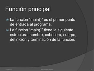 Función principal
 La función “main()” es el primer punto
de entrada al programa.
 La función “main()” tiene la siguiente
estructura: nombre, cabecera, cuerpo,
definición y terminación de la función.
01/09/2015 2Mtl. Lourdes Cahuich
 