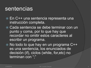 sentencias
 En C++ una sentencia representa una
instrucción completa.
 Cada sentencia se debe terminar con un
punto y coma, por lo que hay que
recordar no omitir estos caracteres al
escribir un programa.
 No todo lo que hay en un programa C++
es una sentencia, los enunciados de
decisión (if), ciclos (while, for,etc) no
terminan con “;”
01/09/2015 4Mtl. Lourdes Cahuich
 