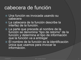 cabecera de función
 Una función es invocada usando su
cabecera
 La cabecera de la función describe la
interfaz de la función.
 La parte que precede al nombre de la
función se denomina “tipo de retorno” de la
función y determina el tipo de información
que la función va a entregar
 El nombre de la función es la identificación
única que usamos para invocar la
información.
01/09/2015 5Mtl. Lourdes Cahuich
 