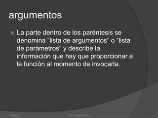 argumentos
 La parte dentro de los paréntesis se
denomina “lista de argumentos” o “lista
de parámetros” y describe la
información que hay que proporcionar a
la función al momento de invocarla.
01/09/2015 6Mtl. Lourdes Cahuich
 