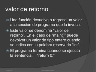 valor de retorno
 Una función devuelve o regresa un valor
a la sección de programa que la invoca.
 Este valor se denomina “valor de
retorno”. En el caso de “main()” puede
devolver un valor de tipo entero cuando
se indica con la palabra reservada “int”.
 El programa termina cuando se ejecuta
la sentencia: “return 0;”
01/09/2015 7Mtl. Lourdes Cahuich
 