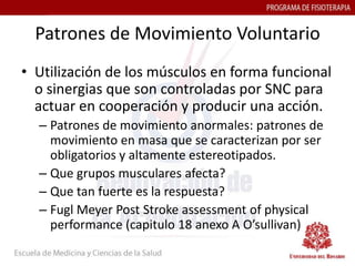 Patrones de Movimiento Voluntario
• Utilización de los músculos en forma funcional
  o sinergias que son controladas por SNC para
  actuar en cooperación y producir una acción.
  – Patrones de movimiento anormales: patrones de
    movimiento en masa que se caracterizan por ser
    obligatorios y altamente estereotipados.
  – Que grupos musculares afecta?
  – Que tan fuerte es la respuesta?
  – Fugl Meyer Post Stroke assessment of physical
    performance (capitulo 18 anexo A O’sullivan)
 