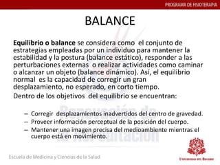 BALANCE
Equilibrio o balance se considera como el conjunto de
estrategias empleadas por un individuo para mantener la
estabilidad y la postura (balance estático), responder a las
perturbaciones externas o realizar actividades como caminar
o alcanzar un objeto (balance dinámico). Así, el equilibrio
normal es la capacidad de corregir un gran
desplazamiento, no esperado, en corto tiempo.
Dentro de los objetivos del equilibrio se encuentran:

   – Corregir desplazamientos inadvertidos del centro de gravedad.
   – Proveer información perceptual de la posición del cuerpo.
   – Mantener una imagen precisa del medioambiente mientras el
     cuerpo está en movimiento.
 