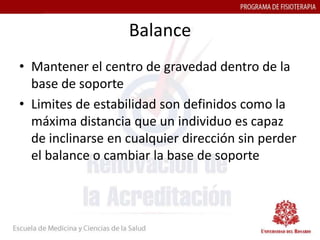 Balance
• Mantener el centro de gravedad dentro de la
  base de soporte
• Limites de estabilidad son definidos como la
  máxima distancia que un individuo es capaz
  de inclinarse en cualquier dirección sin perder
  el balance o cambiar la base de soporte
 