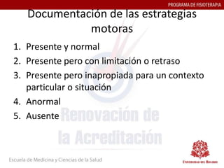 Documentación de las estrategias
             motoras
1. Presente y normal
2. Presente pero con limitación o retraso
3. Presente pero inapropiada para un contexto
   particular o situación
4. Anormal
5. Ausente
 