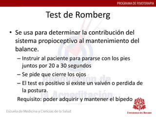 Test de Romberg
• Se usa para determinar la contribución del
  sistema propioceptivo al mantenimiento del
  balance.
  – Instruir al paciente para pararse con los pies
    juntos por 20 a 30 segundos
  – Se pide que cierre los ojos
  – El test es positivo si existe un vaivén o perdida de
    la postura.
  Requisito: poder adquirir y mantener el bípedo
 