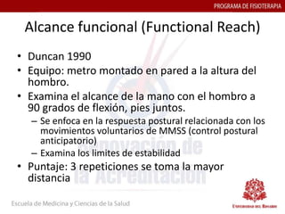 Alcance funcional (Functional Reach)
• Duncan 1990
• Equipo: metro montado en pared a la altura del
  hombro.
• Examina el alcance de la mano con el hombro a
  90 grados de flexión, pies juntos.
  – Se enfoca en la respuesta postural relacionada con los
    movimientos voluntarios de MMSS (control postural
    anticipatorio)
  – Examina los limites de estabilidad
• Puntaje: 3 repeticiones se toma la mayor
  distancia
 