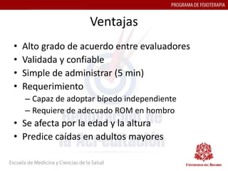 Ventajas
•   Alto grado de acuerdo entre evaluadores
•   Validada y confiable
•   Simple de administrar (5 min)
•   Requerimiento
    – Capaz de adoptar bípedo independiente
    – Requiere de adecuado ROM en hombro
• Se afecta por la edad y la altura
• Predice caídas en adultos mayores
 