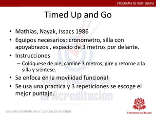 Timed Up and Go
• Mathias, Nayak, Issacs 1986
• Equipos necesarios: cronometro, silla con
  apoyabrazos , espacio de 3 metros por delante.
• Instrucciones
   – Colóquese de pie, camine 3 metros, gire y retorne a la
     silla y siéntese.
• Se enfoca en la movilidad funcional
• Se usa una practica y 3 repeticiones se escoge el
  mejor puntaje.
 