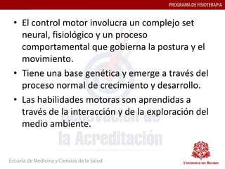 • El control motor involucra un complejo set
  neural, fisiológico y un proceso
  comportamental que gobierna la postura y el
  movimiento.
• Tiene una base genética y emerge a través del
  proceso normal de crecimiento y desarrollo.
• Las habilidades motoras son aprendidas a
  través de la interacción y de la exploración del
  medio ambiente.
 