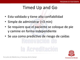 Timed Up and Go
• Esta validado y tiene alta confiabilidad
• Simple de administrar (<3 min)
• Se requiere que el paciente se coloque de pie
  y camine en forma independiente
• Se usa como predictivo de riesgo de caídas
 