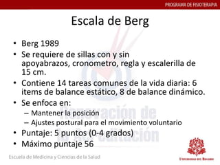 Escala de Berg
• Berg 1989
• Se requiere de sillas con y sin
  apoyabrazos, cronometro, regla y escalerilla de
  15 cm.
• Contiene 14 tareas comunes de la vida diaria: 6
  items de balance estático, 8 de balance dinámico.
• Se enfoca en:
  – Mantener la posición
  – Ajustes postural para el movimiento voluntario
• Puntaje: 5 puntos (0-4 grados)
• Máximo puntaje 56
 