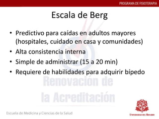 Escala de Berg
• Predictivo para caídas en adultos mayores
  (hospitales, cuidado en casa y comunidades)
• Alta consistencia interna
• Simple de administrar (15 a 20 min)
• Requiere de habilidades para adquirir bípedo
 