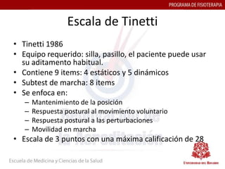 Escala de Tinetti
• Tinetti 1986
• Equipo requerido: silla, pasillo, el paciente puede usar
  su aditamento habitual.
• Contiene 9 items: 4 estáticos y 5 dinámicos
• Subtest de marcha: 8 items
• Se enfoca en:
   –   Mantenimiento de la posición
   –   Respuesta postural al movimiento voluntario
   –   Respuesta postural a las perturbaciones
   –   Movilidad en marcha
• Escala de 3 puntos con una máxima calificación de 28
 