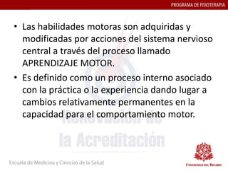 • Las habilidades motoras son adquiridas y
  modificadas por acciones del sistema nervioso
  central a través del proceso llamado
  APRENDIZAJE MOTOR.
• Es definido como un proceso interno asociado
  con la práctica o la experiencia dando lugar a
  cambios relativamente permanentes en la
  capacidad para el comportamiento motor.
 