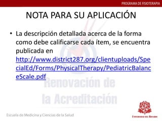 NOTA PARA SU APLICACIÓN
• La descripción detallada acerca de la forma
  como debe calificarse cada ítem, se encuentra
  publicada en
  http://www.district287.org/clientuploads/Spe
  cialEd/Forms/PhysicalTherapy/PediatricBalanc
  eScale.pdf
 