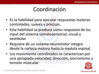 Coordinación
• Es la habilidad para ejecutar respuestas motoras
  controladas, suaves y precisas.
• Esta habilidad se produce como respuesta de los
  input del sistema somatosensorial, visual y
  vestibular.
• Requiere de un sistema neuromotor integro
  desde la corteza motora hasta la medula espinal.
• Los movimiento coordinados se caracterizan por
  una apropiada velocidad, dirección, sincronismo y
  tensión muscular.
 