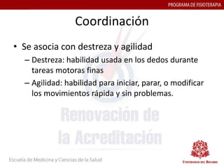 Coordinación
• Se asocia con destreza y agilidad
  – Destreza: habilidad usada en los dedos durante
    tareas motoras finas
  – Agilidad: habilidad para iniciar, parar, o modificar
    los movimientos rápida y sin problemas.
 