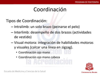 Coordinación
Tipos de Coordinación:
  – Intralimb: un solo brazo (peinarse el pelo)
  – Interlimb: desempeño de dos brazos (actividades
    de vestido)
  – Visual motora: integración de habilidades motoras
    y visuales (calcar una línea en zigzag).
     • Coordinación ojo mano
     • Coordinación ojo mano cabeza
 