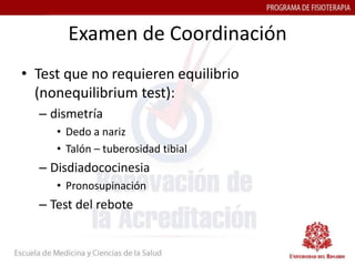 Examen de Coordinación
• Test que no requieren equilibrio
  (nonequilibrium test):
  – dismetría
     • Dedo a nariz
     • Talón – tuberosidad tibial
  – Disdiadococinesia
     • Pronosupinación
  – Test del rebote
 