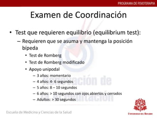 Examen de Coordinación
• Test que requieren equilibrio (equilibrium test):
   – Requieren que se asuma y mantenga la posición
     bípeda
      • Test de Romberg
      • Test de Romberg modificado
      • Apoyo unipodal
         –   3 años: momentario
         –   4 años: 4- 6 segundos
         –   5 años: 8 – 10 segundos
         –   6 años: > 10 segundos con ojos abiertos y cerrados
         –   Adultos: > 30 segundos
 