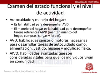 Examen del estado funcional y el nivel
            de actividad
• Autocuidado y manejo del hogar:
  – Es la habilidad para desempeñar AVD.
  – El manejo del hogar es la habilidad para desempeñar
    tareas referentes AIVD (mantenimiento del
    hogar, compras, cargas y jardín).
• AVD: habilidades sensorio motoras necesarias
  para desarrollar tareas de autocuidado como:
  alimentación, vestido, higiene y movilidad física.
• AIVD: habilidades avanzadas que son
  consideradas vitales para que los individuos vivan
  en comunidad
 