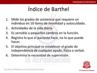 Índice de Barthel
1. Mide los grados de asistencia que requiere un
   individuo en 10 items de movilidad y autocuidado.
2. Actividades de la vida diaria.
3. Es sensible a pequeños cambios en la función.
4. Registra lo que el paciente hace, no lo que puede
   hacer.
5. El objetivo principal es establecer el grado de
   independencia de cualquier ayuda, física o verbal.
6. Determina la necesidad de supervisión.
 