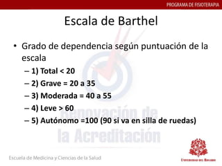 Escala de Barthel
• Grado de dependencia según puntuación de la
  escala
  – 1) Total < 20
  – 2) Grave = 20 a 35
  – 3) Moderada = 40 a 55
  – 4) Leve > 60
  – 5) Autónomo =100 (90 si va en silla de ruedas)
 