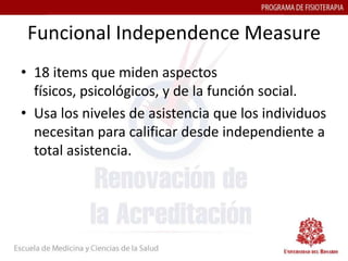 Funcional Independence Measure
• 18 items que miden aspectos
  físicos, psicológicos, y de la función social.
• Usa los niveles de asistencia que los individuos
  necesitan para calificar desde independiente a
  total asistencia.
 