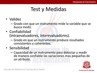 Test y Medidas
• Validez
  – Grado con que un instrumento mide la variable que se
    busca medir.
• Confiabilidad
  (intraevaluadores, interevaluadores).
  – Grado en que un instrumento produce resultados
    consistentes y coherentes.
• Sensibilidad
  – Capacidad de un instrumento para detectar y medir
    de manera confiable las variaciones mas pequeñas de
    un atributo.
 