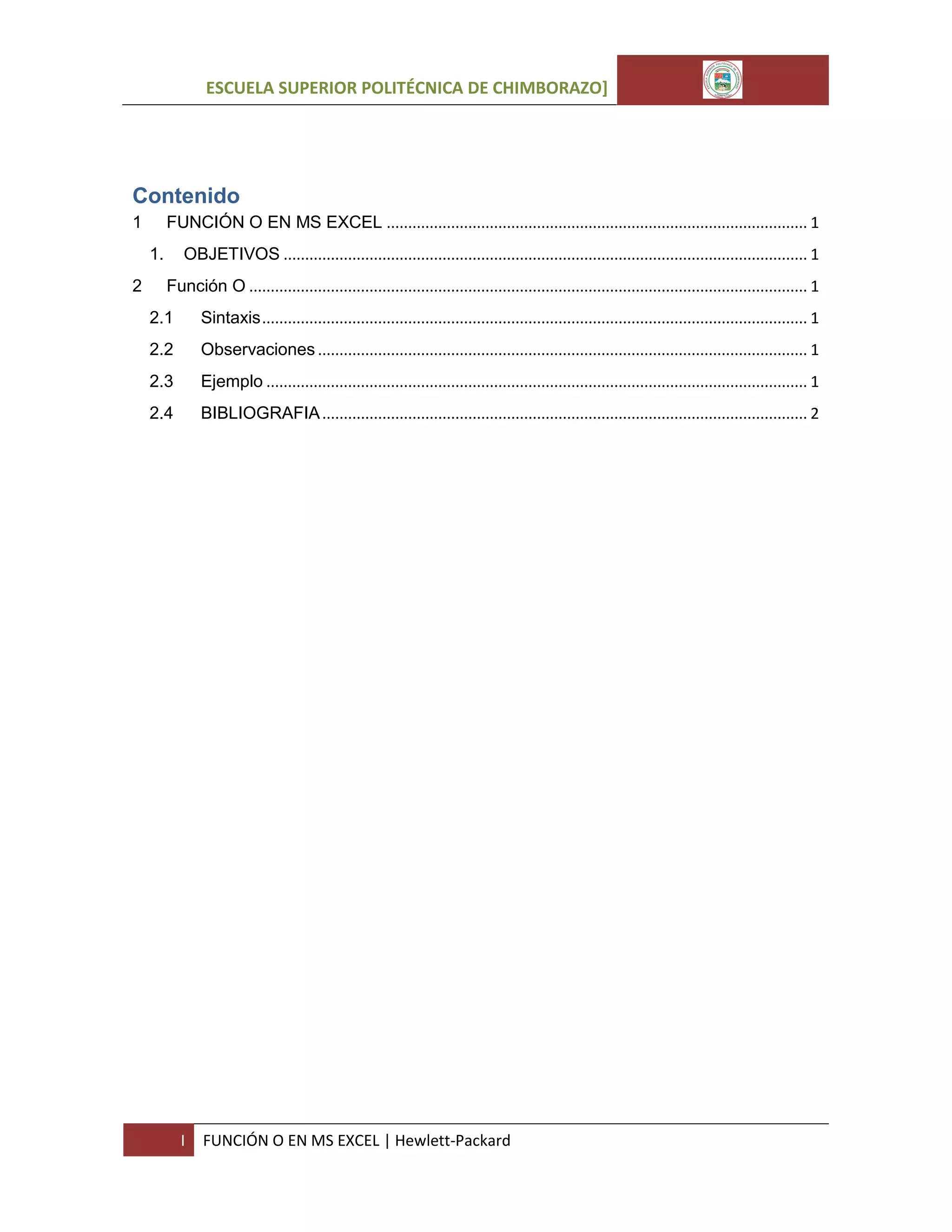 ESCUELA SUPERIOR POLITÉCNICA DE CHIMBORAZO]

Contenido
FUNCIÓN O EN MS EXCEL .................................................................................................. 1

1

OBJETIVOS .......................................................................................................................... 1

1.
2

Función O .................................................................................................................................. 1
2.1

Sintaxis ............................................................................................................................... 1

2.2

Observaciones .................................................................................................................. 1

2.3

Ejemplo .............................................................................................................................. 1

2.4

BIBLIOGRAFIA ................................................................................................................. 2

I

FUNCIÓN O EN MS EXCEL | Hewlett-Packard

 