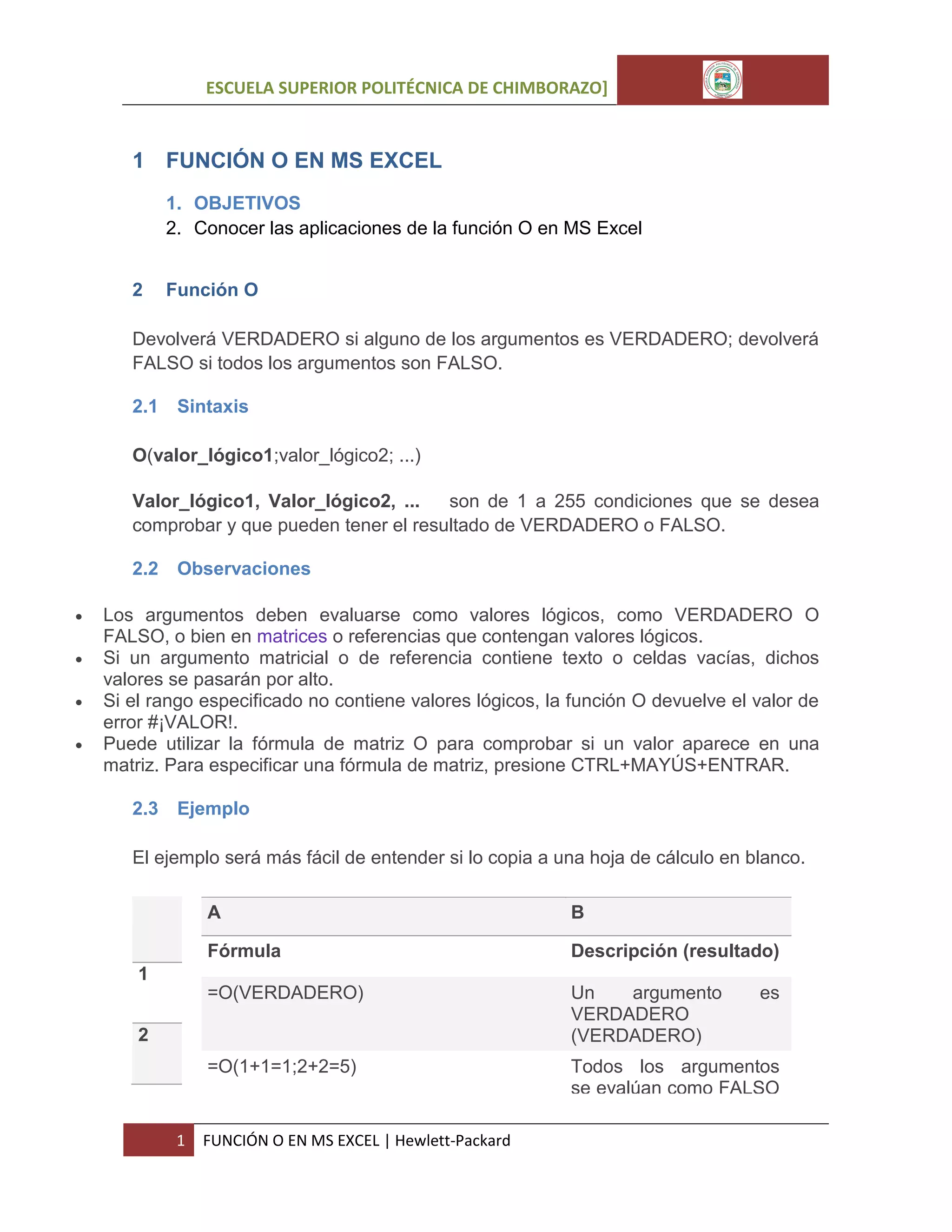 ESCUELA SUPERIOR POLITÉCNICA DE CHIMBORAZO]

1 FUNCIÓN O EN MS EXCEL
1. OBJETIVOS
2. Conocer las aplicaciones de la función O en MS Excel
2

Función O

Devolverá VERDADERO si alguno de los argumentos es VERDADERO; devolverá
FALSO si todos los argumentos son FALSO.
2.1

Sintaxis

O(valor_lógico1;valor_lógico2; ...)
Valor_lógico1, Valor_lógico2, ...
son de 1 a 255 condiciones que se desea
comprobar y que pueden tener el resultado de VERDADERO o FALSO.
2.2





Observaciones

Los argumentos deben evaluarse como valores lógicos, como VERDADERO O
FALSO, o bien en matrices o referencias que contengan valores lógicos.
Si un argumento matricial o de referencia contiene texto o celdas vacías, dichos
valores se pasarán por alto.
Si el rango especificado no contiene valores lógicos, la función O devuelve el valor de
error #¡VALOR!.
Puede utilizar la fórmula de matriz O para comprobar si un valor aparece en una
matriz. Para especificar una fórmula de matriz, presione CTRL+MAYÚS+ENTRAR.
2.3

Ejemplo

El ejemplo será más fácil de entender si lo copia a una hoja de cálculo en blanco.
A

B

Fórmula

Descripción (resultado)

=O(VERDADERO)

Un
argumento
VERDADERO
(VERDADERO)

=O(1+1=1;2+2=5)

Todos los argumentos
se evalúan como FALSO

1
2

1

FUNCIÓN O EN MS EXCEL | Hewlett-Packard

es

 