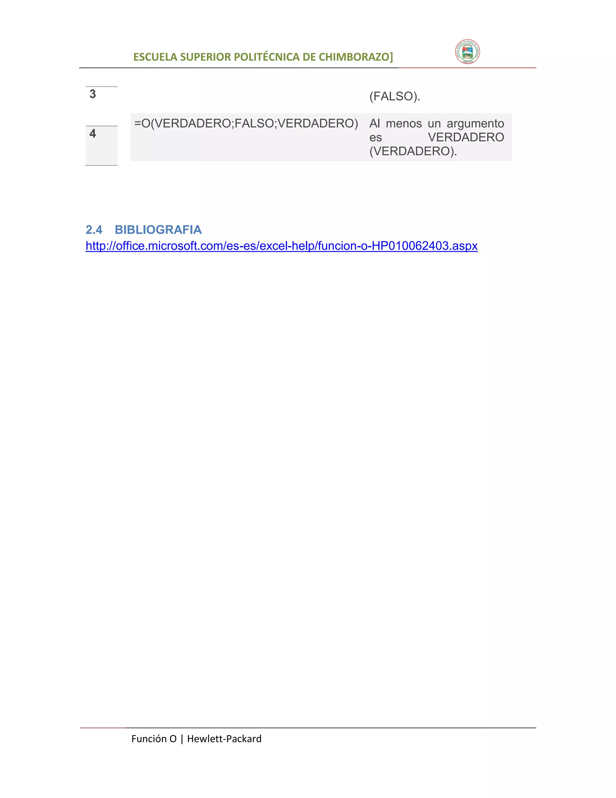 ESCUELA SUPERIOR POLITÉCNICA DE CHIMBORAZO]
3

(FALSO).
=O(VERDADERO;FALSO;VERDADERO) Al menos un argumento
es
VERDADERO
(VERDADERO).

4

2.4 BIBLIOGRAFIA
http://office.microsoft.com/es-es/excel-help/funcion-o-HP010062403.aspx

2

Función O | Hewlett-Packard

 