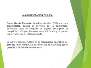 LA ADMINISTRACIÓN PÚBLICA.
Según García Enterría, la Administración Pública es una
organización puesta al servicio de la comunicad,
entendida como un conjunto de órganos encargados de
cumplir las múltiples intervenciones del Estado y de prestar
los servicios que el Estado atiende.
La Administración Pública es la maquinaria operativa del
Estado; su fin inmediato es servir a la colectividad con el
propósito de brindarles bienestar.
13
 