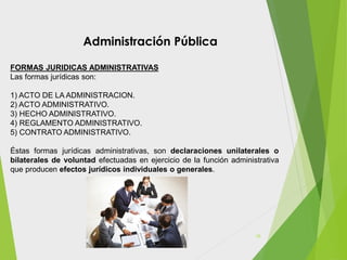 FORMAS JURIDICAS ADMINISTRATIVAS
Las formas jurídicas son:
1) ACTO DE LA ADMINISTRACION.
2) ACTO ADMINISTRATIVO.
3) HECHO ADMINISTRATIVO.
4) REGLAMENTO ADMINISTRATIVO.
5) CONTRATO ADMINISTRATIVO.
Éstas formas jurídicas administrativas, son declaraciones unilaterales o
bilaterales de voluntad efectuadas en ejercicio de la función administrativa
que producen efectos jurídicos individuales o generales.
Administración Pública
16
 